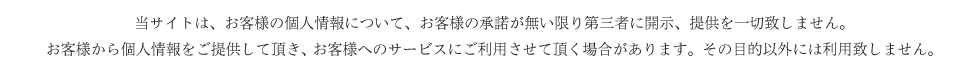 当サイトは、お客様の個人情報について、お客様の承諾が無い限り第三者に開示、提供を一切致しません。
お客様から個人情報をご提供して頂き、 お客様へのサービスにご利用させて頂く場合があります。その目的以外には利用致しません。